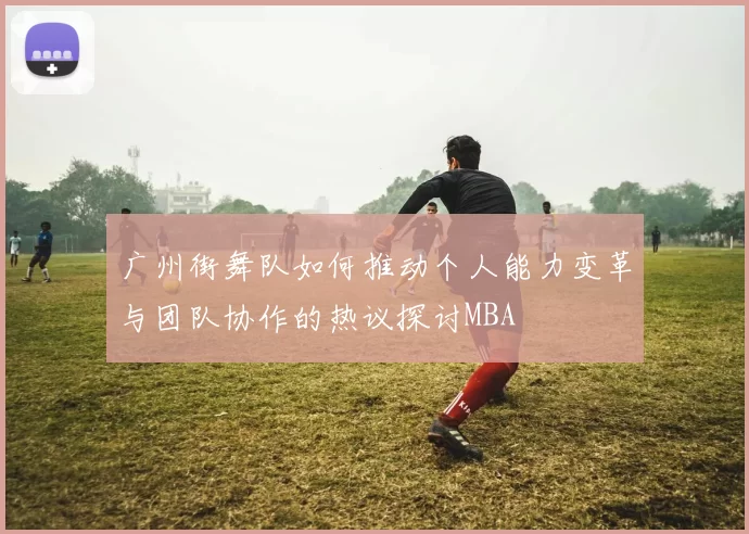 广州街舞队如何推动个人能力变革与团队协作的热议探讨MBA