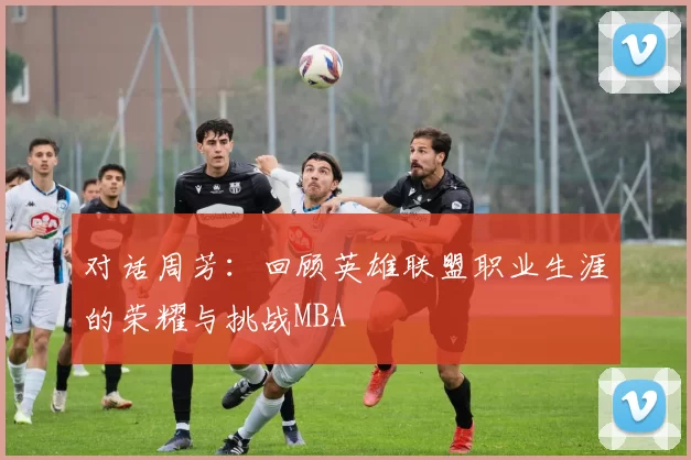 对话周芳：回顾英雄联盟职业生涯的荣耀与挑战MBA