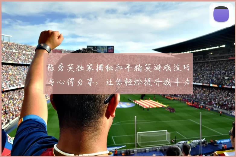 陈秀英独家揭秘和平精英游戏技巧与心得分享，让你轻松提升战斗力MBA