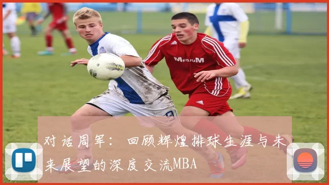 对话周军：回顾辉煌排球生涯与未来展望的深度交流MBA