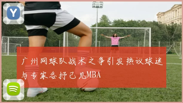 广州网球队战术之争引发热议球迷与专家各抒己见MBA