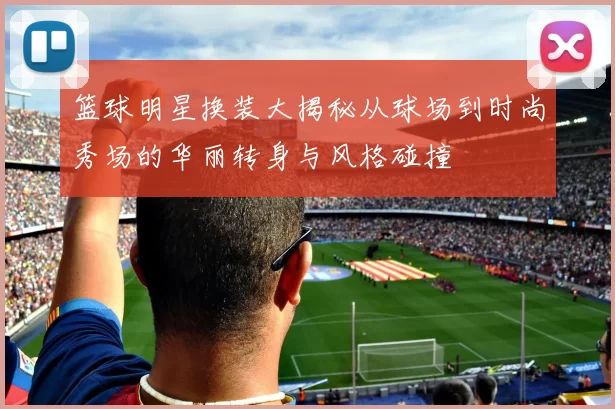 篮球明星换装大揭秘从球场到时尚秀场的华丽转身与风格碰撞