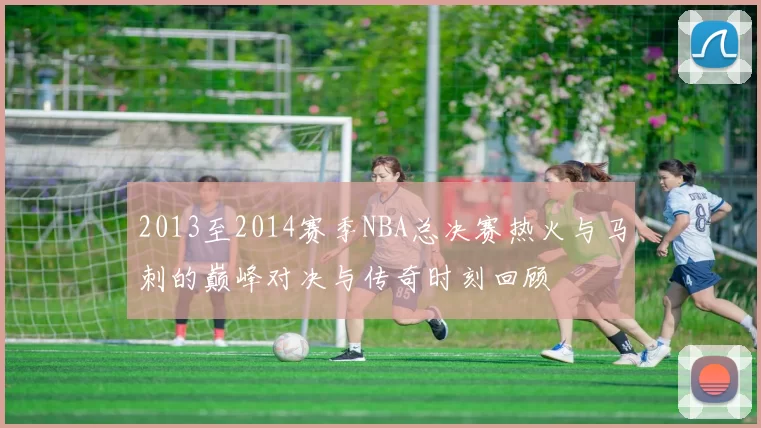 2013至2014赛季NBA总决赛热火与马刺的巅峰对决与传奇时刻回顾