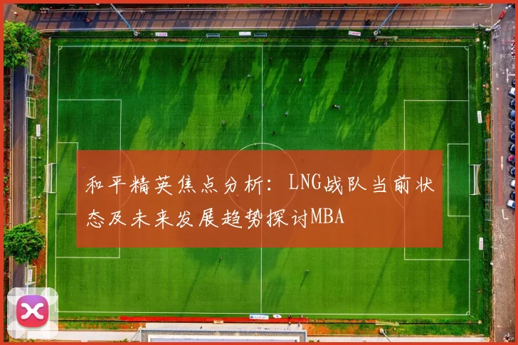和平精英焦点分析：LNG战队当前状态及未来发展趋势探讨MBA