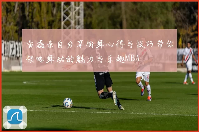 黄磊亲自分享街舞心得与技巧带你领略舞动的魅力与乐趣MBA