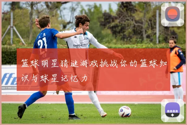 篮球明星猜谜游戏挑战你的篮球知识与球星记忆力