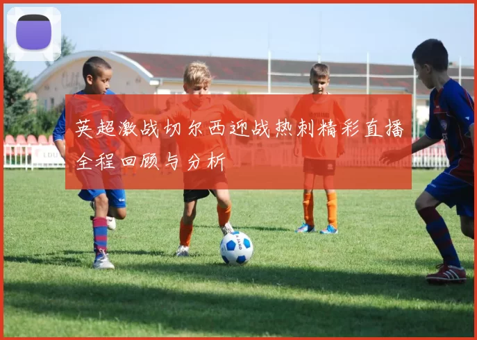 英超激战切尔西迎战热刺精彩直播全程回顾与分析