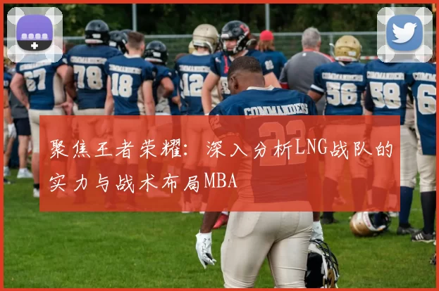 聚焦王者荣耀：深入分析LNG战队的实力与战术布局MBA
